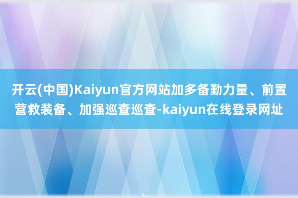 开云(中国)Kaiyun官方网站加多备勤力量、前置营救装备、加强巡查巡查-kaiyun在线登录网址