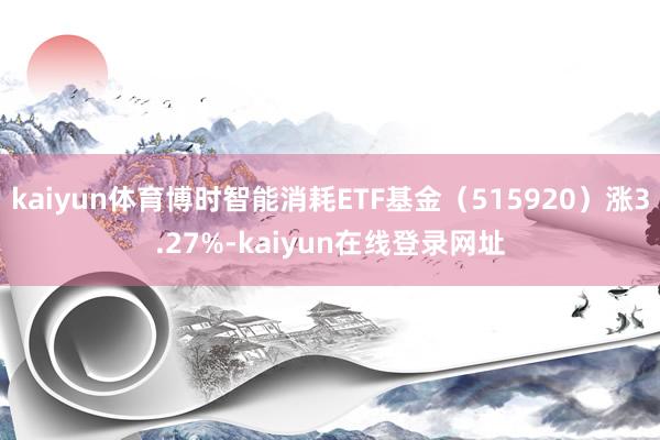 kaiyun体育博时智能消耗ETF基金（515920）涨3.27%-kaiyun在线登录网址