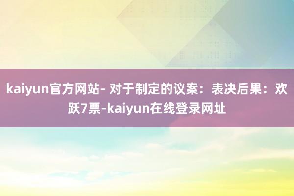 kaiyun官方网站- 对于制定的议案：表决后果：欢跃7票-kaiyun在线登录网址