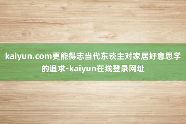 kaiyun.com更能得志当代东谈主对家居好意思学的追求-kaiyun在线登录网址