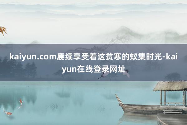 kaiyun.com赓续享受着这贫寒的蚁集时光-kaiyun在线登录网址