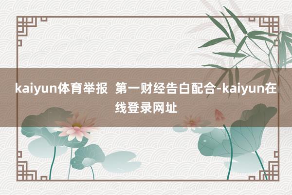 kaiyun体育举报  第一财经告白配合-kaiyun在线登录网址