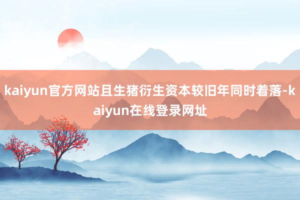 kaiyun官方网站且生猪衍生资本较旧年同时着落-kaiyun在线登录网址