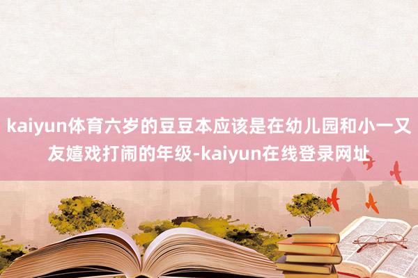 kaiyun体育六岁的豆豆本应该是在幼儿园和小一又友嬉戏打闹的年级-kaiyun在线登录网址