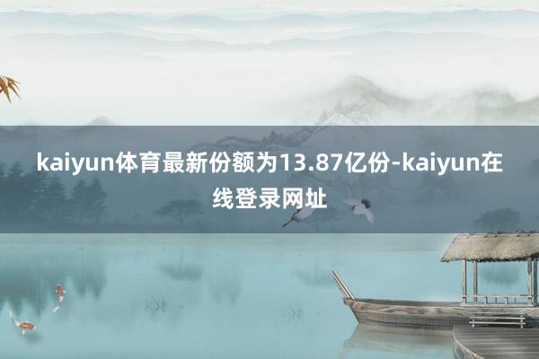 kaiyun体育最新份额为13.87亿份-kaiyun在线登录网址