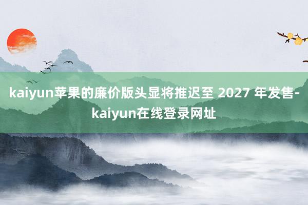 kaiyun苹果的廉价版头显将推迟至 2027 年发售-kaiyun在线登录网址