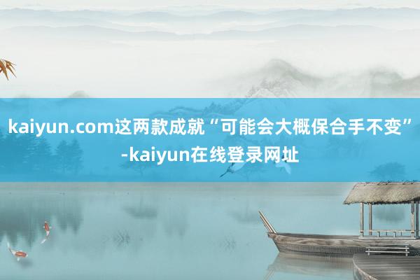 kaiyun.com这两款成就“可能会大概保合手不变”-kaiyun在线登录网址