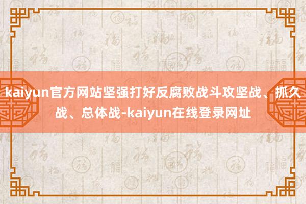 kaiyun官方网站坚强打好反腐败战斗攻坚战、抓久战、总体战-kaiyun在线登录网址