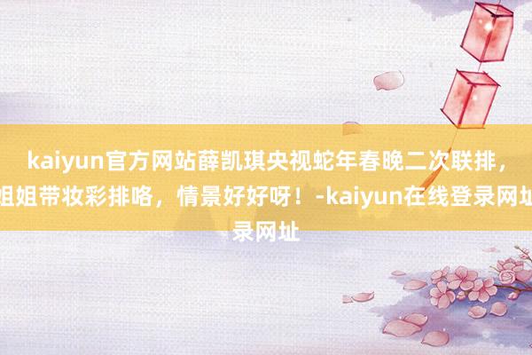 kaiyun官方网站薛凯琪央视蛇年春晚二次联排，姐姐带妆彩排咯，情景好好呀！-kaiyun在线登录网址