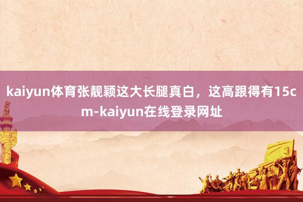 kaiyun体育张靓颖这大长腿真白，这高跟得有15cm-kaiyun在线登录网址