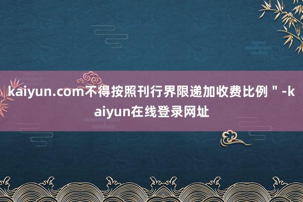 kaiyun.com不得按照刊行界限递加收费比例＂-kaiyun在线登录网址