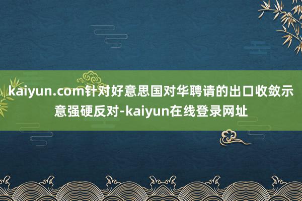 kaiyun.com针对好意思国对华聘请的出口收敛示意强硬反对-kaiyun在线登录网址