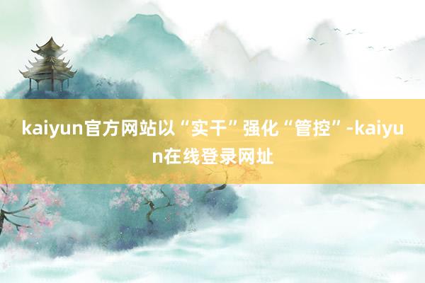 kaiyun官方网站以“实干”强化“管控”-kaiyun在线登录网址