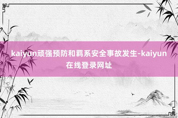 kaiyun顽强预防和羁系安全事故发生-kaiyun在线登录网址