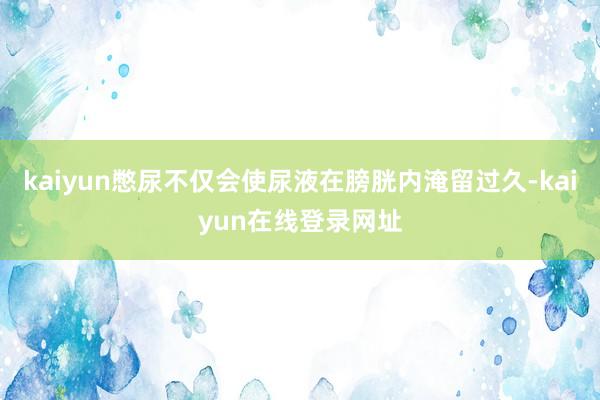 kaiyun憋尿不仅会使尿液在膀胱内淹留过久-kaiyun在线登录网址