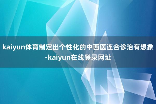 kaiyun体育制定出个性化的中西医连合诊治有想象-kaiyun在线登录网址