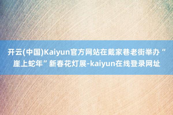 开云(中国)Kaiyun官方网站在戴家巷老街举办“崖上蛇年”新春花灯展-kaiyun在线登录网址