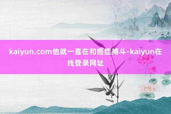 kaiyun.com他就一直在和癌症搏斗-kaiyun在线登录网址