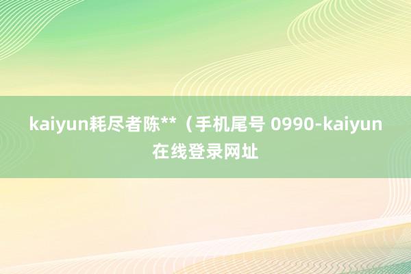 kaiyun耗尽者陈**（手机尾号 0990-kaiyun在线登录网址