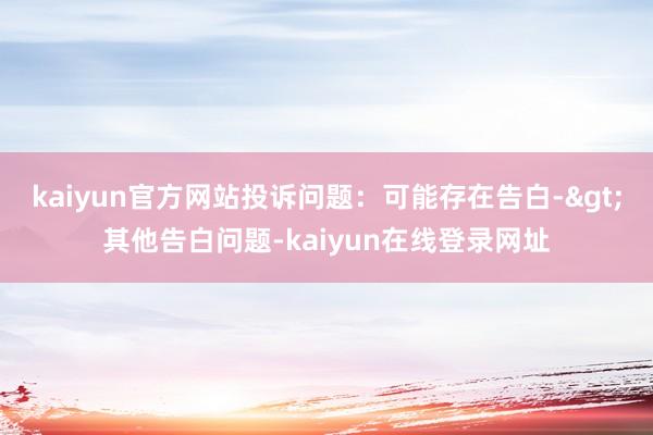 kaiyun官方网站投诉问题：可能存在告白->其他告白问题-kaiyun在线登录网址