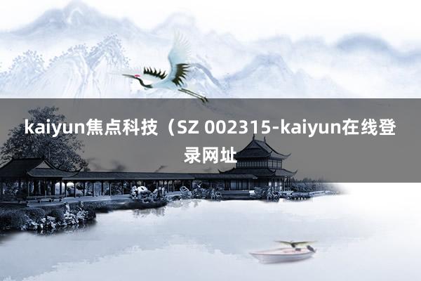 kaiyun焦点科技（SZ 002315-kaiyun在线登录网址