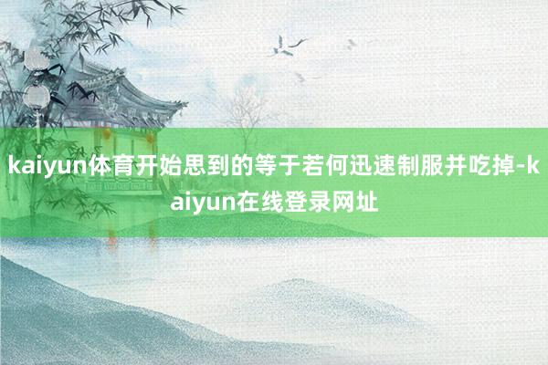 kaiyun体育开始思到的等于若何迅速制服并吃掉-kaiyun在线登录网址