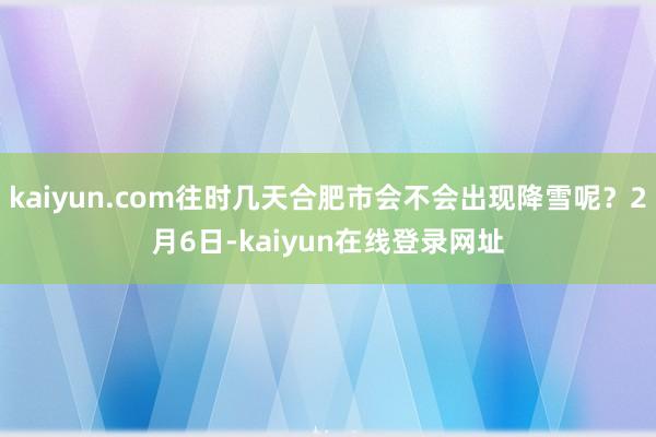 kaiyun.com往时几天合肥市会不会出现降雪呢？2月6日-kaiyun在线登录网址