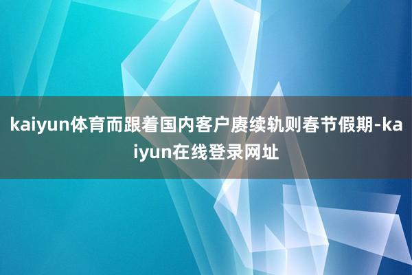 kaiyun体育而跟着国内客户赓续轨则春节假期-kaiyun在线登录网址