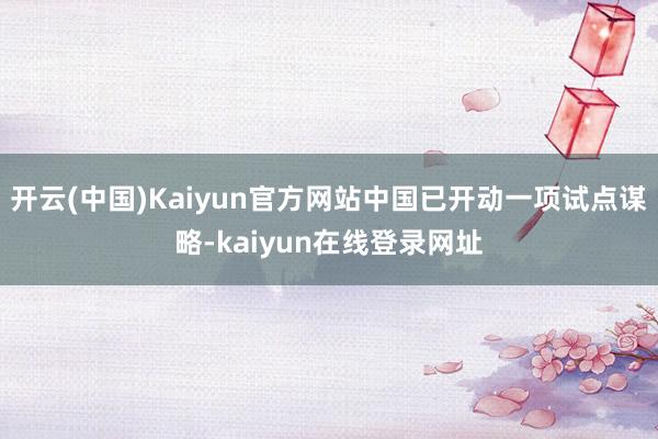 开云(中国)Kaiyun官方网站中国已开动一项试点谋略-kaiyun在线登录网址