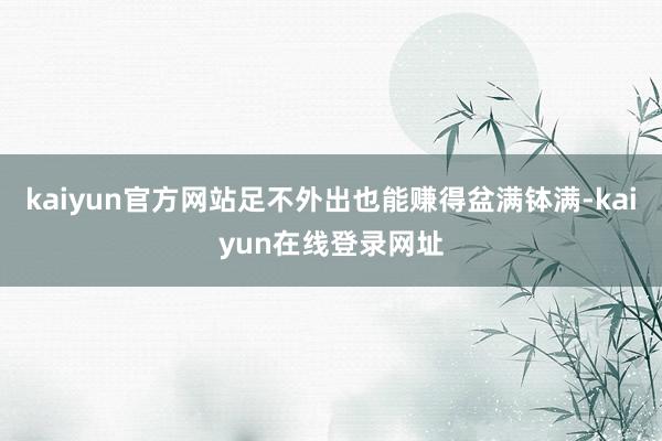 kaiyun官方网站足不外出也能赚得盆满钵满-kaiyun在线登录网址
