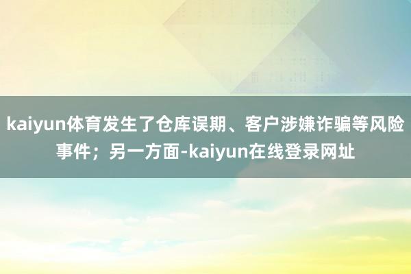 kaiyun体育发生了仓库误期、客户涉嫌诈骗等风险事件；另一方面-kaiyun在线登录网址
