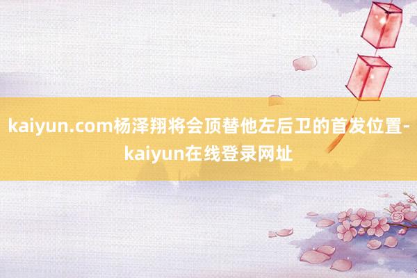 kaiyun.com杨泽翔将会顶替他左后卫的首发位置-kaiyun在线登录网址