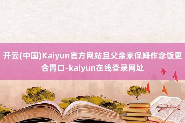 开云(中国)Kaiyun官方网站且父亲家保姆作念饭更合胃口-kaiyun在线登录网址
