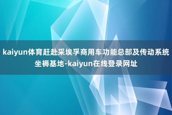kaiyun体育赶赴采埃孚商用车功能总部及传动系统坐褥基地-kaiyun在线登录网址
