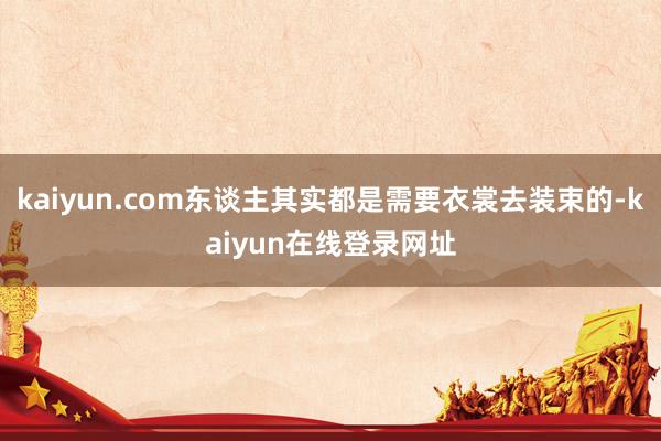 kaiyun.com东谈主其实都是需要衣裳去装束的-kaiyun在线登录网址