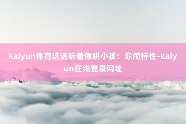 kaiyun体育这话听着像哄小孩：你闹特性-kaiyun在线登录网址