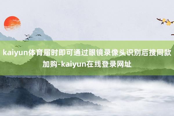 kaiyun体育届时即可通过眼镜录像头识别后搜同款加购-kaiyun在线登录网址