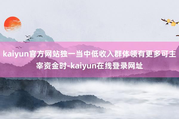 kaiyun官方网站独一当中低收入群体领有更多可主宰资金时-kaiyun在线登录网址