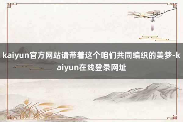 kaiyun官方网站请带着这个咱们共同编织的美梦-kaiyun在线登录网址
