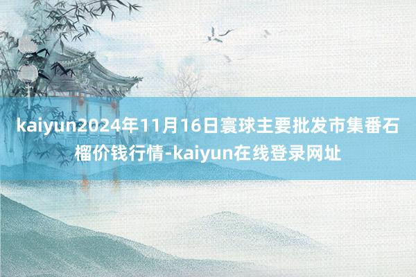 kaiyun2024年11月16日寰球主要批发市集番石榴价钱行情-kaiyun在线登录网址