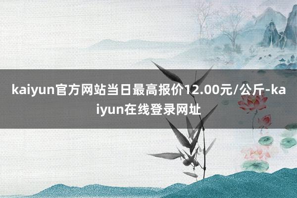 kaiyun官方网站当日最高报价12.00元/公斤-kaiyun在线登录网址