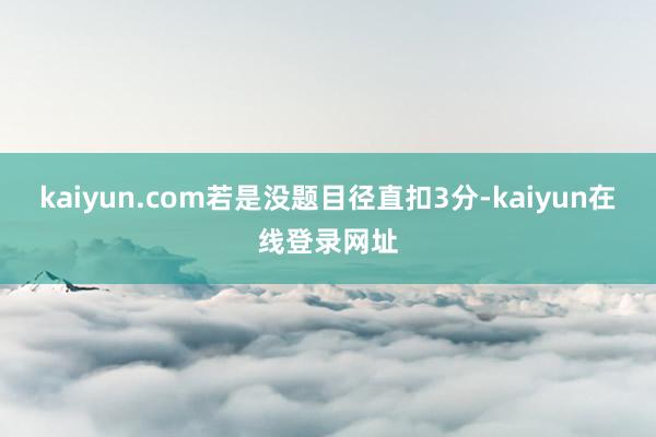 kaiyun.com若是没题目径直扣3分-kaiyun在线登录网址