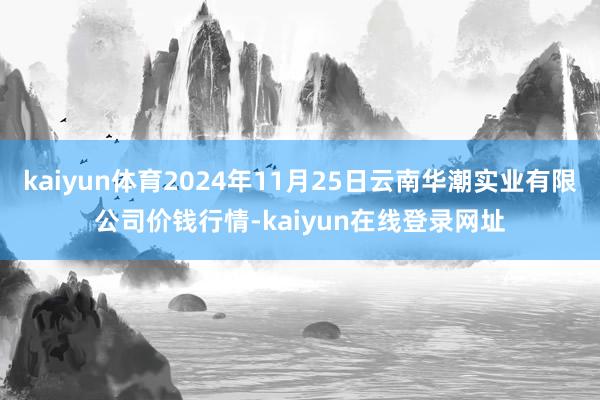 kaiyun体育2024年11月25日云南华潮实业有限公司价钱行情-kaiyun在线登录网址