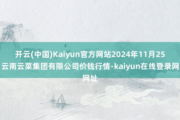 开云(中国)Kaiyun官方网站2024年11月25日云南云菜集团有限公司价钱行情-kaiyun在线登录网址