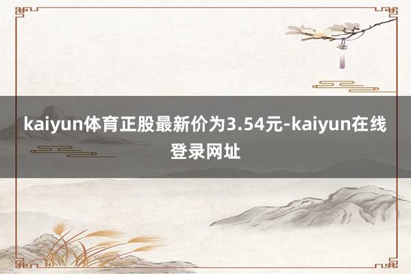 kaiyun体育正股最新价为3.54元-kaiyun在线登录网址