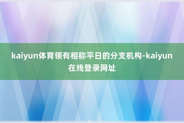 kaiyun体育领有相称平日的分支机构-kaiyun在线登录网址