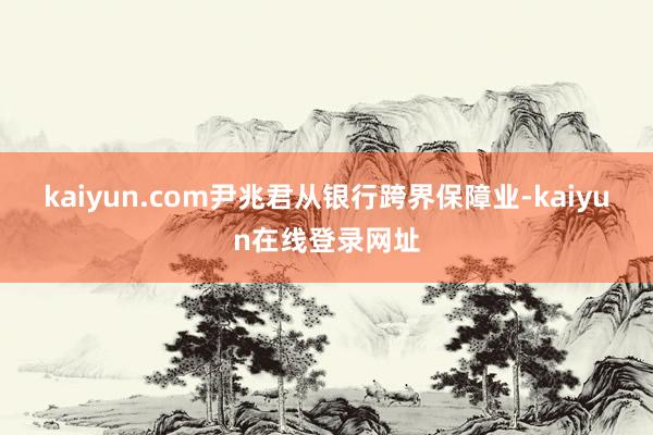 kaiyun.com尹兆君从银行跨界保障业-kaiyun在线登录网址