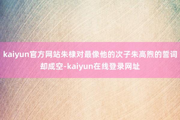 kaiyun官方网站朱棣对最像他的次子朱高煦的誓词却成空-kaiyun在线登录网址