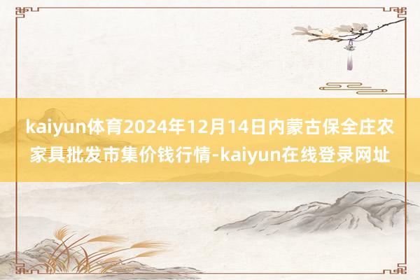 kaiyun体育2024年12月14日内蒙古保全庄农家具批发市集价钱行情-kaiyun在线登录网址