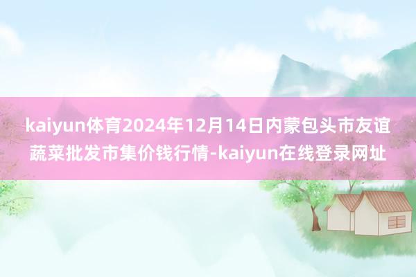 kaiyun体育2024年12月14日内蒙包头市友谊蔬菜批发市集价钱行情-kaiyun在线登录网址
